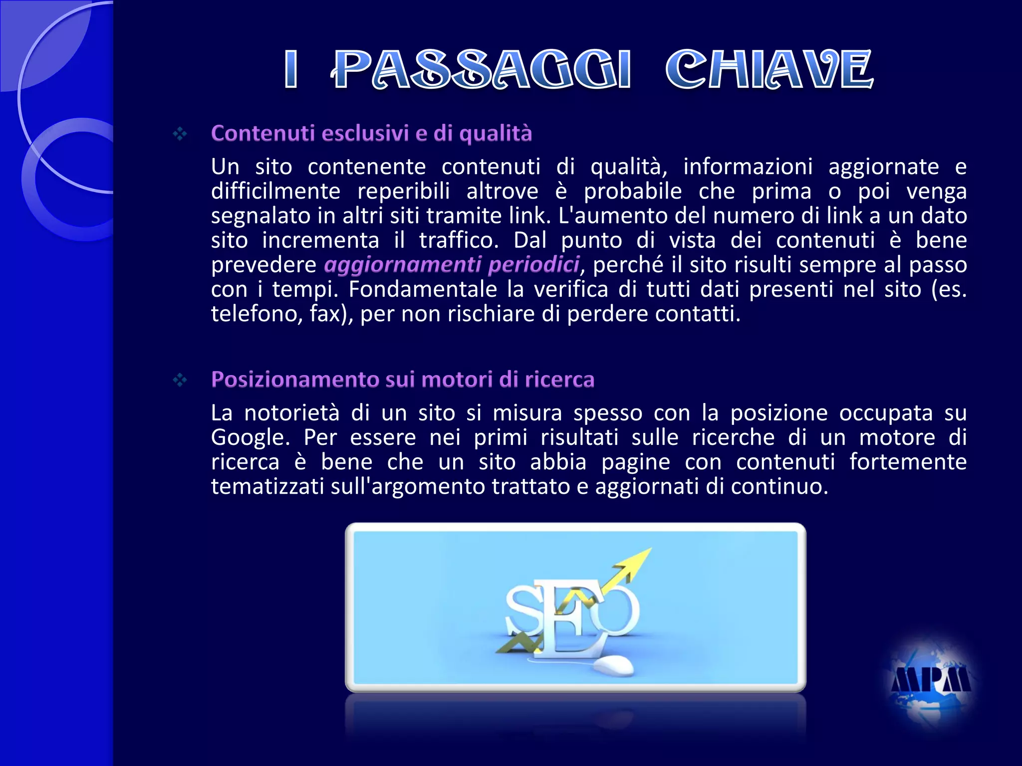 

Contenuti esclusivi e di qualità
Un sito contenente contenuti di qualità, informazioni aggiornate e
difficilmente reperibili altrove è probabile che prima o poi venga
segnalato in altri siti tramite link. L'aumento del numero di link a un dato
sito incrementa il traffico. Dal punto di vista dei contenuti è bene
prevedere aggiornamenti periodici, perché il sito risulti sempre al passo
con i tempi. Fondamentale la verifica di tutti dati presenti nel sito (es.
telefono, fax), per non rischiare di perdere contatti.



Posizionamento sui motori di ricerca
La notorietà di un sito si misura spesso con la posizione occupata su
Google. Per essere nei primi risultati sulle ricerche di un motore di
ricerca è bene che un sito abbia pagine con contenuti fortemente
tematizzati sull'argomento trattato e aggiornati di continuo.

 