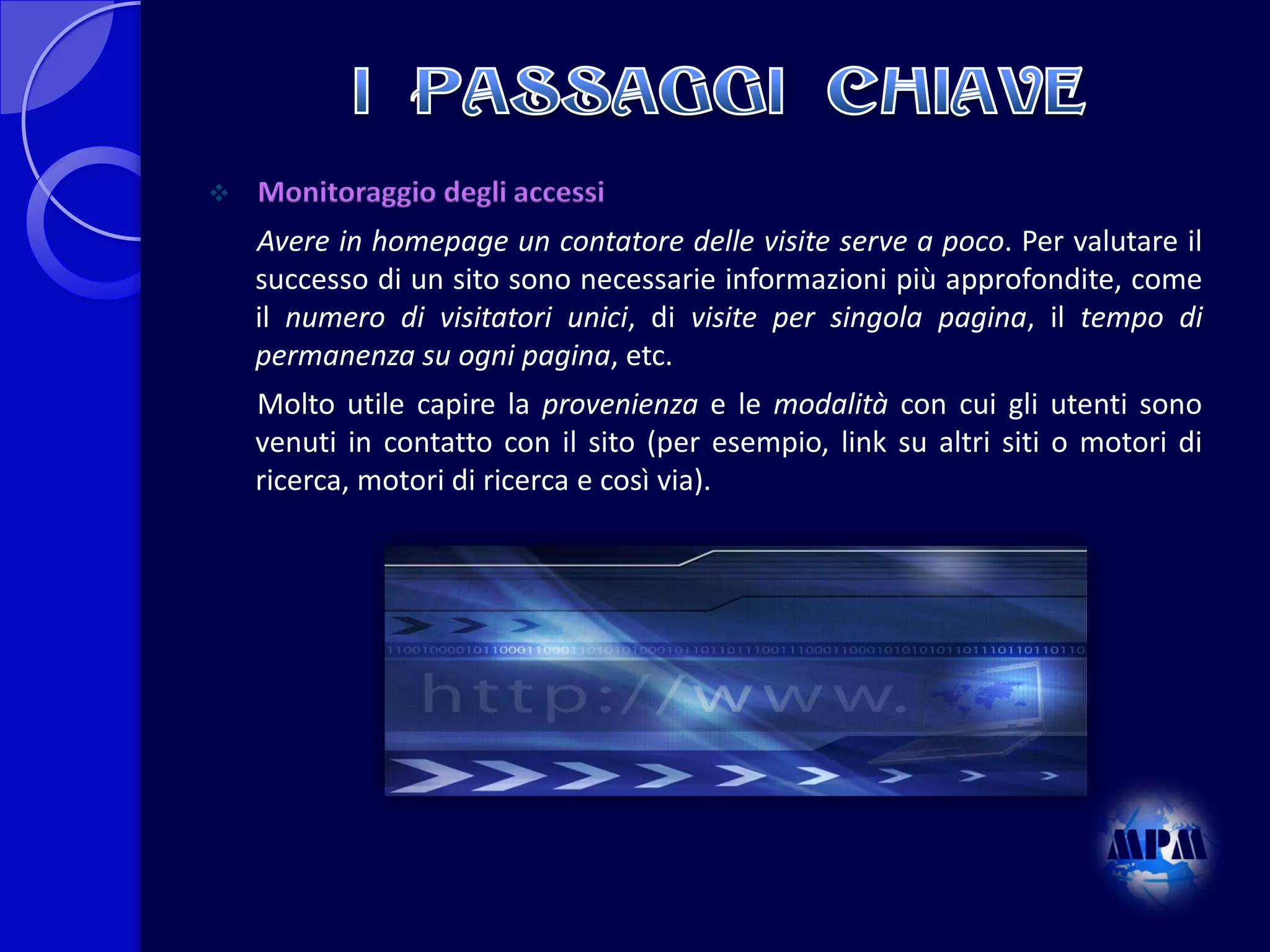 

Monitoraggio degli accessi
Avere in homepage un contatore delle visite serve a poco. Per valutare il
successo di un sito sono necessarie informazioni più approfondite, come
il numero di visitatori unici, di visite per singola pagina, il tempo di
permanenza su ogni pagina, etc.
Molto utile capire la provenienza e le modalità con cui gli utenti sono
venuti in contatto con il sito (per esempio, link su altri siti o motori di
ricerca, motori di ricerca e così via).

 