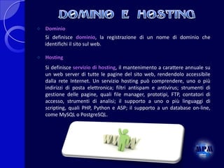 

Dominio
Si definisce dominio, la registrazione di un nome di dominio che
identifichi il sito sul web.



Hosting
Si definisce servizio di hosting, il mantenimento a carattere annuale su
un web server di tutte le pagine del sito web, rendendolo accessibile
dalla rete Internet. Un servizio hosting può comprendere, uno o più
indirizzi di posta elettronica; filtri antispam e antivirus; strumenti di
gestione delle pagine, quali file manager, prototipi, FTP, contatori di
accesso, strumenti di analisi; il supporto a uno o più linguaggi di
scripting, quali PHP, Python e ASP; il supporto a un database on-line,
come MySQL o PostgreSQL.

 