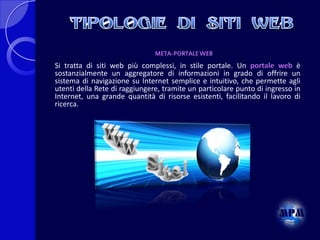 META-PORTALE WEB

Si tratta di siti web più complessi, in stile portale. Un portale web è
sostanzialmente un aggregatore di informazioni in grado di offrire un
sistema di navigazione su Internet semplice e intuitivo, che permette agli
utenti della Rete di raggiungere, tramite un particolare punto di ingresso in
Internet, una grande quantità di risorse esistenti, facilitando il lavoro di
ricerca.

 