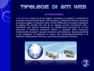 SITI WEB DINAMICI
I siti dinamici sono siti le cui pagine cambiano in aspetto e contenuti in
funzione di determinati fattori. Ad esempio, un Motore di Ricerca restituirà
le proprie pagine in funzione della ricerca effettuata nel proprio database;
la pagina del carrello del sito di un negozio on-line visualizzerà solo i
riferimenti agli articoli selezionati. La caratteristica peculiare di un sito
dinamico è produrre contenuti diversi a seconda delle situazioni,
mantenendo invariato il proprio scheletro architettonico. Questo permette
a più navigatori di esplorare lo stesso sito contemporaneamente e di
ottenere visualizzazioni diverse a seconda di particolari richieste.

 