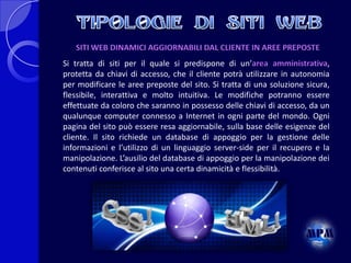 SITI WEB DINAMICI AGGIORNABILI DAL CLIENTE IN AREE PREPOSTE
Si tratta di siti per il quale si predispone di un’area amministrativa,
protetta da chiavi di accesso, che il cliente potrà utilizzare in autonomia
per modificare le aree preposte del sito. Si tratta di una soluzione sicura,
flessibile, interattiva e molto intuitiva. Le modifiche potranno essere
effettuate da coloro che saranno in possesso delle chiavi di accesso, da un
qualunque computer connesso a Internet in ogni parte del mondo. Ogni
pagina del sito può essere resa aggiornabile, sulla base delle esigenze del
cliente. Il sito richiede un database di appoggio per la gestione delle
informazioni e l’utilizzo di un linguaggio server-side per il recupero e la
manipolazione. L’ausilio del database di appoggio per la manipolazione dei
contenuti conferisce al sito una certa dinamicità e flessibilità.

 