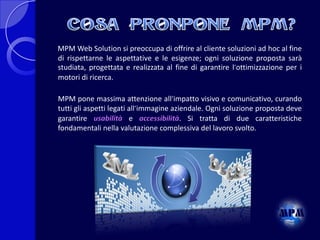 MPM Web Solution si preoccupa di offrire al cliente soluzioni ad hoc al fine
di rispettarne le aspettative e le esigenze; ogni soluzione proposta sarà
studiata, progettata e realizzata al fine di garantire l´ottimizzazione per i
motori di ricerca.
MPM pone massima attenzione all´impatto visivo e comunicativo, curando
tutti gli aspetti legati all´immagine aziendale. Ogni soluzione proposta deve
garantire usabilità e accessibilità. Si tratta di due caratteristiche
fondamentali nella valutazione complessiva del lavoro svolto.

 