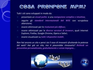 Tutti i siti sono sviluppati in modo da:


presentare un visual pulito e una navigazione semplice e intuitiva;



seguire gli standard internazionali del W3C con scrupolosa
attenzione;



essere ottimizzati per le risoluzioni più diffuse;



essere ottimizzati per le diverse versioni di browser, quali Internet
Explorer, Firefox, Google Chrome, Opera e Safari;



essere visualizzati su tutti i dispositivi mobili.

Non hai ancora un sito e pensi sia il caso di innovarti sfruttando la potenza
del web? Hai già un sito, ma ti piacerebbe rinnovarlo? Richiedi un
preventivo personalizzato, gratuitamente e senza impegno...

 