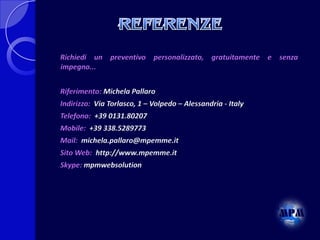 Richiedi un preventivo personalizzato, gratuitamente e senza
impegno...
Riferimento: Michela Pallaro
Indirizzo: Via Torlasco, 1 – Volpedo – Alessandria - Italy

Telefono: +39 0131.80207
Mobile: +39 338.5289773
Mail: michela.pallaro@mpemme.it
Sito Web: http://www.mpemme.it
Skype: mpmwebsolution

 