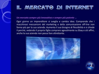 Un mercato sempre più innovativo e sempre più potente …

Ogni giorno un imprenditore si sveglia e cambia idea. Comprende che i
macchinosi meccanismi del marketing e della comunicazione off-line non
fanno più per la sua azienda. Aumenta il suo bisogno di flessibilità e si chiede
il perché, vedendo il proprio figlio comprare agevolmente su Ebay e siti affini,
anche la sua azienda non possa fare altrettanto.

 