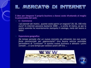5 idee per integrare il proprio business a basso costo sfruttando al meglio
le potenzialità del web:
 E – Commerce
l più banale dei motivi.. quanto costa aprire un negozio? 20, 50, 100 mila
euro? In internet possono bastarne 1000 ... o anche di meno, se poi la
vostra azienda ha recentemente stampato il catalogo, metà del lavoro è
fatto!


Espansione geografica
Da tempo pensate che un nuovo mercato sia attraente ma non avete
forza commerciale per approcciarlo? Una buona vetrina potrebbe
permettervi di “curiosare” in questo nuovo business e attivare i primi
contatti … ci sarà tempo per costose azioni off-line …

 