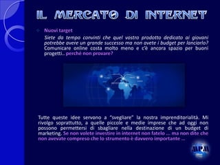 

Nuovi target
Siete da tempo convinti che quel vostro prodotto dedicato ai giovani
potrebbe avere un grande successo ma non avete i budget per lanciarlo?
Comunicare online costa molto meno e c’è ancora spazio per buoni
progetti.. perché non provare?

Tutte queste idee servono a “svegliare” la nostra imprenditorialità. Mi
rivolgo soprattutto, a quelle piccole e medie imprese che ad oggi non
possono permettersi di sbagliare nella destinazione di un budget di
marketing. Se non volete investire in internet non fatelo ... ma non dite che
non avevate compreso che lo strumento è davvero importante …

 
