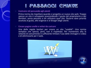 

Costruire siti pensando agli utenti
Prima norma da rispettare quando si progetta un nuovo sito web. Troppo
spesso un sito è sviluppato assecondando il gusto del proprietario o dei
fornitori, senza pensare a chi utilizzerà quel sito. Occorre dare priorità
assoluta al gusto, alle esigenze e ai bisogni degli utenti.



Creare pagine snelle e veloci da caricare
Una delle regole basilari per creare un sito “usabile”. Una norma
semplice che spesso, però, non è rispettata. Per mantenere alta la
velocità di caricamento è sufficiente limitare l’uso delle immagini e video
e di ottimizzarle per il web.

 