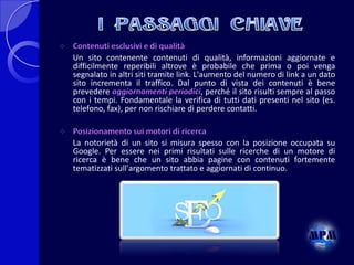 

Contenuti esclusivi e di qualità
Un sito contenente contenuti di qualità, informazioni aggiornate e
difficilmente reperibili altrove è probabile che prima o poi venga
segnalato in altri siti tramite link. L'aumento del numero di link a un dato
sito incrementa il traffico. Dal punto di vista dei contenuti è bene
prevedere aggiornamenti periodici, perché il sito risulti sempre al passo
con i tempi. Fondamentale la verifica di tutti dati presenti nel sito (es.
telefono, fax), per non rischiare di perdere contatti.



Posizionamento sui motori di ricerca
La notorietà di un sito si misura spesso con la posizione occupata su
Google. Per essere nei primi risultati sulle ricerche di un motore di
ricerca è bene che un sito abbia pagine con contenuti fortemente
tematizzati sull'argomento trattato e aggiornati di continuo.

 
