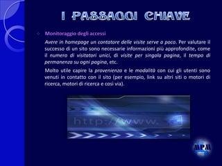 

Monitoraggio degli accessi
Avere in homepage un contatore delle visite serve a poco. Per valutare il
successo di un sito sono necessarie informazioni più approfondite, come
il numero di visitatori unici, di visite per singola pagina, il tempo di
permanenza su ogni pagina, etc.
Molto utile capire la provenienza e le modalità con cui gli utenti sono
venuti in contatto con il sito (per esempio, link su altri siti o motori di
ricerca, motori di ricerca e così via).

 