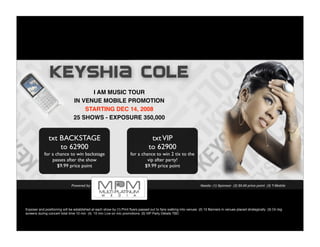 KEYSHIA COLE
                                      I AM MUSIC TOUR
                                IN VENUE MOBILE PROMOTION
                                    STARTING DEC 14, 2008
                                25 SHOWS - EXPOSURE 350,000


               txt BACKSTAGE                                                       txt VIP
                   to 62900                                                       to 62900
            for a chance to win backstage                            for a chance to win 2 tix to the
                passes after the show                                         vip after party!
                   $9.99 price point                                         $9.99 price point


                              Powered by                                                                            Needs: (1) Sponsor (2) $9.99 price point (3) T-Mobile




Exposer and positioning will be established at each show by (1) Print ﬂyers passed out to fans walking into venues (2) 10 Banners in venues placed strategically (3) On big
screens during concert total time 10 min (4) 10 min Live on mic promotions (5) VIP Party Details TBD
 