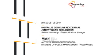 29 AUGUSTUS 2019
DIGITAAL IS DE NIEUWE MOEDERTAAL
#STORYTELLING #DIALOGEREN
Stefaan Lammertyn - Communications Manager
ANTWERP MANAGEMENT SCHOOL 
MASTERS OF PUBLIC MANAGEMENT TWEEDAAGSE
 
