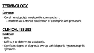 TERMINOLOGY
:
Definition:
• Clonal hematopoietic myeloproliferative neoplasm.
oManifests as sustained proliferation of eosinophils and precursors.
CLINICAL ISSUES:
Incidence:
• Rare.
• Difficult to determine accurately.
• Significant degree of diagnostic overlap with idiopathic hypereosinophilic
syndrome.
 