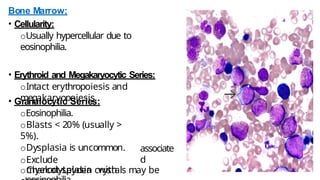 Bone Marrow:
• Cellularity:
oUsually hypercellular due to
eosinophilia.
• Erythroid and Megakaryocytic Series:
oIntact erythropoiesis and
megakaryopoiesis.
• Granulocytic Series:
oEosinophilia.
oBlasts < 20% (usually >
5%).
oDysplasia is uncommon.
oExclude
myelodysplasia with
associate
d
oCharcot-Leyden crystals may be
 
