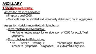 ANCILLARY
TESTS:
1. Immunohistochemistry:
• Assess for mast cell disease:
oTryptase and CD25.
oMast cells may be spindled and individually distributed; not in aggregates.
• Assess for Hodgkin/non-Hodgkin lymphoma:
oIf morphology in BM negative:
 No further testing except for consideration of CD30 for occult T-cell
lymphoma.
oIf morphology in BM positive:
 No further testing if morphologic features
similarto lymphoma diagnosed in extramedullary site.
 