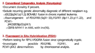 2. Conventional Cytogenetics Analysis (Karyotyping):
•Document clonality if present.
•Exclude recurring genetic abnormality diagnostic of different neoplasm e.g.
ot(9;22)(q34.1;q11.2); BCR-ABL1 fusion in chronic myeloid leukemia.
oRearrangement of PDGFRB (5q31~33),FGFR1 (8p11.23-p11.22), and
PCM1-
JAK2;t(8;9)(p22;q24.1).
oCBFB-MYH11 in AML with inv(16).
3. Fluorescent in Situ Hybridization (FISH):
•Perform testing for FIP1L1-PDGFRA fusion since cytogenetically cryptic.
•Investigate possible PDGFRB, FGFR1, and
PCM1-JAK2 abnormalities by chromosomal analysis.
 