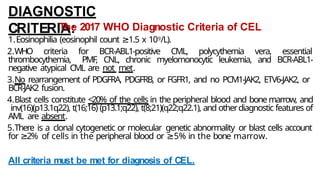 DIAGNOSTIC
CRITERIA:
The 2017 WHO Diagnostic Criteria of CEL
1.Eosinophilia (eosinophil count 1.5
≥ x 109/L).
2.WHO criteria for BCR-ABL1-positive CML, polycythemia vera, essential
thrombocythemia, PMF, CNL, chronic myelomonocytic leukemia, and BCR-ABL1-
negative atypical CML are not met.
3.No rearrangement of PDGFRA, PDGFRB, or FGFR1, and no PCM1-JAK2, ETV6-JAK2, or
BCR-JAK2 fusion.
4.Blast cells constitute <20% of the cells in the peripheral blood and bone marrow, and
inv(16)(p13.1q22), t(16;16) (p13.1;q22), t(8;21)(q22;q22.1), and otherdiagnostic features of
AML are absent.
5.There is a clonal cytogenetic or molecular genetic abnormality or blast cells account
for 2%
≥ of cells in the peripheral blood or ≥5% in the bone marrow.
All criteria must be met for diagnosis of CEL.
 