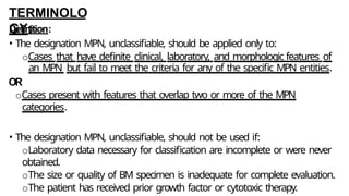TERMINOLO
GY:
Definition:
• The designation MPN, unclassifiable, should be applied only to:
oCases that have definite clinical, laboratory, and morphologic features of
an MPN but fail to meet the criteria for any of the specific MPN entities.
OR
oCases present with features that overlap two or more of the MPN
categories.
• The designation MPN, unclassifiable, should not be used if:
oLaboratory data necessary for classification are incomplete or were never
obtained.
oThe size or quality of BM specimen is inadequate for complete evaluation.
oThe patient has received prior growth factor or cytotoxic therapy.
 