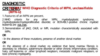 DIAGNOSTIC
CRITERIA:
The 2017 WHO Diagnostic Criteria of MPN, unclassifiable
(MPN-U)
1.Features of an MPN are present.
2.WHO criteria for any other MPN, myelodysplastic syndrome,
myelodysplastic/myeloproliferative disorder
, or BCR-ABL1–positive chronic myeloid
leukemia are not met.
3.Demonstration of JAK2, CALR, or MPL mutation characteristically associated with
MPN.
OR
- In the absence of these mutations, presence of another clonal marker
.
OR
-In the absence of a clonal marker
, no evidence that bone marrow fibrosis is
secondary to infection, autoimmune disorder or other chronic inflammatory condition,
hairy cell leukemia or other lymphoid neoplasm, metastatic malignant neoplasm, or
toxic (chronic) myelopathy.
 