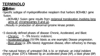TERMINOLO
GY:
Definition:
•Specific subtype of myeloproliferative neoplasm that harbors BCR-ABL1 gene
fusion.
oBCR-ABL1 fusion gene results from reciprocal translocation involving long
arms of chromosomes 9 and 22.
oResults in production of abnormal tyrosine kinase protein.
•3 classically defined phases of disease: Chronic, Accelerated, and Blast:
oChronic: 1 - 9% blasts: indolent.
oAccelerated phase (10-19% blasts as one example): Disease progression.
oBlast phase (≥ 20% blasts): Aggressive disease, often refractory to therapy.
•The natural history of untreated CML is bi- or triphasic: an initial indolent
chronic phase (CP) is followed by an accelerated phase (AP), a blast phase (BP)
 
