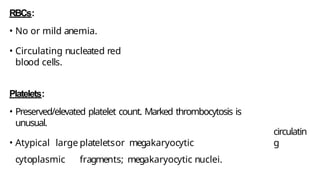 RBCs:
• No or mild anemia.
• Circulating nucleated red
blood cells.
Platelets:
• Preserved/elevated platelet count. Marked thrombocytosis is
unusual.
• Atypical large plateletsor megakaryocytic
cytoplasmic fragments; megakaryocytic nuclei.
circulatin
g
 