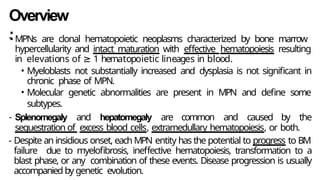 Overview
:
- MPNs are clonal hematopoietic neoplasms characterized by bone marrow
hypercellularity and intact maturation with effective hematopoiesis resulting
in elevations of ≥ 1 hematopoietic lineages in blood.
• Myeloblasts not substantially increased and dysplasia is not significant in
chronic phase of MPN.
• Molecular genetic abnormalities are present in MPN and define some
subtypes.
- Splenomegaly and hepatomegaly are common and caused by the
sequestration of excess blood cells, extramedullary hematopoiesis, or both.
- Despite an insidious onset, each MPN entity has the potential to progress to BM
failure due to myelofibrosis, ineffective hematopoiesis, transformation to a
blast phase, or any combination of these events. Disease progression is usually
accompanied by genetic evolution.
 