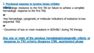 3. Provisional response to tyrosine kinase inhibitor
criteria:
-Hematologic resistance to the first TKI (or failure to achieve a complete
hematologic response to the first TKI).
or
-Any hematologic, cytogenetic,or molecular indications of resistance to two
sequential TKIs.
or
- Occurrence of two or more mutations in BCR-ABL1 during TKI therapy.
Any one or more of the previous hematologic/cytogenetic criteria or
response to TKI criteria diagnose CML accelerated phase
 
