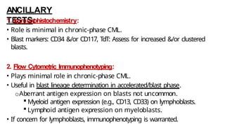 ANCILLARY
TESTS:
1. Immunohistochemistry:
• Role is minimal in chronic-phase CML.
• Blast markers: CD34 &/or CD117, TdT: Assess for increased &/or clustered
blasts.
2. Flow Cytometric Immunophenotyping:
• Plays minimal role in chronic-phase CML.
• Useful in blast lineage determination in accelerated/blast phase.
oAberrant antigen expression on blasts not uncommon.
 Myeloid antigen expression (e.g., CD13, CD33) on lymphoblasts.
 Lymphoid antigen expression on myeloblasts.
• If concern for lymphoblasts, immunophenotyping is warranted.
 