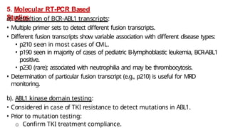 5. Molecular RT-PCR Based
Studies:
a). Detection of BCR-ABL1 transcripts:
• Multiple primer sets to detect different fusion transcripts.
• Different fusion transcripts show variable association with different disease types:
• p210 seen in most cases of CML.
• p190 seen in majority of cases of pediatric B-lymphoblastic leukemia, BCR-ABL1
positive.
• p230 (rare); associated with neutrophilia and may be thrombocytosis.
• Determination of particular fusion transcript (e.g., p210) is useful for MRD
monitoring.
b). ABL1 kinase domain testing:
• Considered in case of TKI resistance to detect mutations in ABL1.
• Prior to mutation testing:
o Confirm TKI treatment compliance.
 