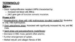 TERMINOLO
GY:
Definition:
• Classic myeloproliferative neoplasm (MPN) characterized by:
o Increased red blood cells (RBCs).
o JAK2 gene gain of function somatic mutation.
Phases of PV:
1.Pre-polycythemic phase with mild erythrocytosis (so-called masked PV): Borderline
to only mild erythrocytosis.
2.Overt polycythemic phase: Associated with significantly increased Hb, Hct, and RBC
mass.
3.Spent phase and post-polycythemic myelofibrosis:
• Decrease in RBC mass; patient often anemic.
• Further enlargement of spleen.
• Marked reticulin and collagen fibrosis of BM.
 