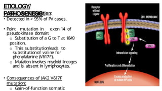ETIOLOGY/
PATHOGENESIS:
I. JAK2 V617F mutation:
• Detected in > 95% of PV cases.
• Point mutation in exon 14 of
pseudokinase domain:
o Substitution of a G to T at 1849
position.
o This substitutionleads to
substitutionof valine for
phenylalanine (V617F).
o Mutation involves myeloid lineages
and is absent in lymphocytes.
• Consequences of JAK2 V617F
mutation:
o Gain-of-function somatic
 