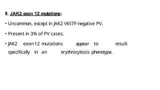 II. JAK2 exon 12 mutations:
• Uncommon, except in JAK2 V617F-negative PV.
• Present in 3% of PV cases.
• JAK2 exon12 mutations appear to result
specifically in an erythrocytosis phenotype.
 