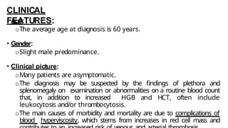 CLINICAL
FEATURES:
• Age:
oThe average age at diagnosis is 60 years.
• Gender:
oSlight male predominance.
• Clinical picture:
oMany patients are asymptomatic.
oThe diagnosis may be suspected by the findings of plethora and
splenomegaly on examination or abnormalities on a routine blood count
that, in addition to increased HGB and HCT, often include
leukocytosis and/or thrombocytosis.
oThe main causes of morbidity and mortality are due to complications of
blood hyperviscosity, which stems from increases in red cell mass and
 