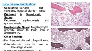 Bone marrow examination:
• Cellularity: Variable
cellularity hypocellular for
age.
but
often
• Erythroid & Granulocytic
Series:
Decreased erythropoiesis and
granulopoiesis.
• Megakaryocytic Series: Megakaryocytes
generally similar to those seen in
antecedent PV.
• Other Findings:
oProminent reticulin and collagen fibrosis.
oOsteosclerosis may be seen in
late-stage disease.
 