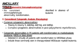 ANCILLARY
TESTS:
1. Flow Cytometric Immunophenotyping:
• No consistent
immnuophenotypic
abnormality transformation.
described in absence of
leukemic
2. Conventional Cytogenetic Analysis (Karyotyping):
• Common cytogenetic abnormalities:
o Trisomy 8, trisomy 9, del(20q), del(13q), and del(9p).
o Complex cytogenetic abnormalities in post-polycythemic myelofibrosis.
• Cytogenetic abnormalities in PV patients with transformation to myelodysplastic
syndrome (MDS) or blast phase:
o Detected in virtually all patients with transformation to MDS/blast phase.
o Include those commonly seen in therapy-related MDS/acute myeloid leukemia.
 