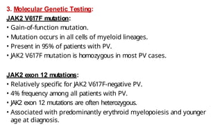 3. Molecular Genetic Testing:
JAK2 V617F mutation:
• Gain-of-function mutation.
• Mutation occurs in all cells of myeloid lineages.
• Present in 95% of patients with PV.
• JAK2 V617F mutation is homozygous in most PV cases.
JAK2 exon 12 mutations:
• Relatively specific for JAK2 V617F-negative PV.
• 4% frequency among all patients with PV.
• JAK2 exon 12 mutations are often heterozygous.
• Associated with predominantly erythroid myelopoiesis and younger
age at diagnosis.
 