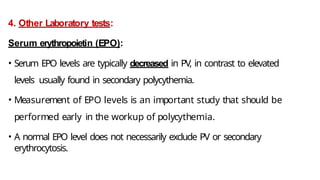4. Other Laboratory tests:
Serum erythropoietin (EPO):
• Serum EPO levels are typically decreased in PV, in contrast to elevated
levels usually found in secondary polycythemia.
• Measurement of EPO levels is an important study that should be
performed early in the workup of polycythemia.
• A normal EPO level does not necessarily exclude PV or secondary
erythrocytosis.
 