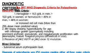 DIAGNOSTIC
CRITERIA:
The 2017 WHO Diagnostic Criteria for Polycythemia
Vera (PV) Major Criteria:
1.Hemoglobin > 16.5 g/dL in men, >
16.0 g/dL in women; or hematocrit > 49% in
men, > 48% in women;
or increased red cell mass (More than
25% above mean predicted value).
2. BM biopsy showing hypercellularity for age
with trilineage growth (panmyelosis) including
prominent erythroid, granulocytic, and megakaryocytic proliferation with
pleomorphic, mature megakaryocytes (differences in size).
3.Presence of JAK2 V617F or JAK2 exon 12 mutation.
Minor Criterion:
- Subnormal serum erythropoietin level.
 