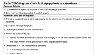 The 2017 WHO Diagnostic Criteria for Post-polycythemia vera Myelofibrosis:
Required Criteria:
1.Documentation of a previous diagnosis of WHO-defined polycythemia vera.
2.Bone marrow fibrosis grade 2-3 (on 0-3 scale).
Additional Criteria (two are required):
1. Anemia or sustained loss of either phlebotomy (in the absence of cytoreductive therapy) or cytoreductive
treatment
requirement for erythrocytosis.
2.Leukoerythroblastic picture in PB smear.
3.Increasing splenomegaly:
 defined as either an increase in palpable splenomegaly of > 5 cm from baseline (distance from the
left costal margin) or the appearance of newly palpable splenomegaly.
4.Development of > 1 of 3 constitutional symptoms:
 > 10% weight loss in 6 months.

 
