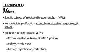 TERMINOLO
GY:
Definitions:
• Specific subtype of myeloproliferative neoplasm (MPN).
• Hematopoietic proliferation essentially restricted to megakaryocytic
lineage.
• Exclusion of other classic MPNs:
oChronic myeloid leukemia, BCR-ABL1 positive.
oPolycythemia vera.
oPrimary myelofibrosis, early phase.
 