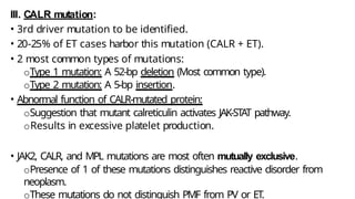 III. CALR mutation:
• 3rd driver mutation to be identified.
• 20-25% of ET cases harbor this mutation (CALR + ET).
• 2 most common types of mutations:
oType 1 mutation: A 52-bp deletion (Most common type).
oType 2 mutation: A 5-bp insertion.
• Abnormal function of CALR-mutated protein:
oSuggestion that mutant calreticulin activates JAK-STAT pathway.
oResults in excessive platelet production.
• JAK2, CALR, and MPL mutations are most often mutually exclusive.
oPresence of 1 of these mutations distinguishes reactive disorder from
neoplasm.
oThese mutations do not distinguish PMF from PV or ET.
 