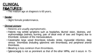 CLINICAL
FEATURES:
• Age:
oThe median age at diagnosis is 60 years.
• Gender:
oSlight female predominance.
• Clinical picture:
oPatients are usually asymptomatic.
oPatients may exhibit symptoms such as headaches, blurred vision, dizziness, and
erythromelalgia (redness, burning, pain of distal ends of toes and fingers) due to
thrombotic occlusion of the microvasculature.
oCatastrophic large vessel thrombosis includes stroke, myocardial infarction, deep
venous thrombosis (including splanchnic vein thrombosis), and peripheral arterial
thrombosis.
oBleeding is less common than thrombosis.
oSplenomegaly is not as prominent as that of the other MPNs, and it occurs in 15–
 
