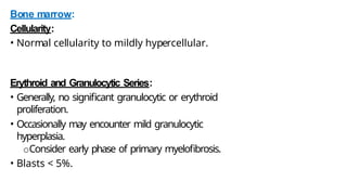 Bone marrow:
Cellularity:
• Normal cellularity to mildly hypercellular.
Erythroid and Granulocytic Series:
• Generally, no significant granulocytic or erythroid
proliferation.
• Occasionally may encounter mild granulocytic
hyperplasia.
oConsider early phase of primary myelofibrosis.
• Blasts < 5%.
 