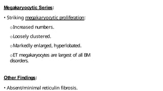 Megakaryocytic Series:
• Striking megakaryocytic proliferation:
oIncreased numbers.
oLoosely clustered.
oMarkedly enlarged, hyperlobated.
oET megakaryocytes are largest of all BM
disorders.
Other Findings:
• Absent/minimal reticulin fibrosis.
 