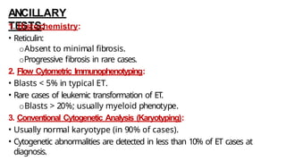 ANCILLARY
TESTS:
1. Histochemistry:
• Reticulin:
oAbsent to minimal fibrosis.
oProgressive fibrosis in rare cases.
2. Flow Cytometric Immunophenotyping:
• Blasts < 5% in typical ET.
• Rare cases of leukemic transformation of ET.
oBlasts > 20%; usually myeloid phenotype.
3. Conventional Cytogenetic Analysis (Karyotyping):
• Usually normal karyotype (in 90% of cases).
• Cytogenetic abnormalities are detected in less than 10% of ET cases at
diagnosis.
 