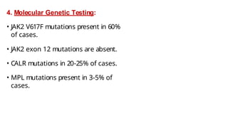 4. Molecular Genetic Testing:
• JAK2 V617F mutations present in 60%
of cases.
• JAK2 exon 12 mutations are absent.
• CALR mutations in 20-25% of cases.
• MPL mutations present in 3-5% of
cases.
 
