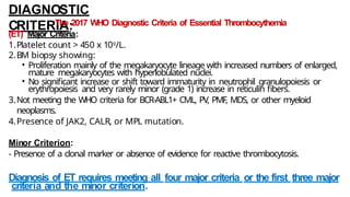 DIAGNOSTIC
CRITERIA:
The 2017 WHO Diagnostic Criteria of Essential Thrombocythemia
(ET) Major Criteria:
1.Platelet count > 450 x 109/L.
2.BM biopsy showing:
• Proliferation mainly of the megakaryocyte lineage with increased numbers of enlarged,
mature megakaryocytes with hyperlobulated nuclei.
• No significant increase or shift toward immaturity in neutrophil granulopoiesis or
erythropoiesis and very rarely minor (grade 1) increase in reticulin fibers.
3.Not meeting the WHO criteria for BCR-ABL1+ CML, PV, PMF, MDS, or other myeloid
neoplasms.
4.Presence of JAK2, CALR, or MPL mutation.
Minor Criterion:
- Presence of a clonal marker or absence of evidence for reactive thrombocytosis.
Diagnosis of ET requires meeting all four major criteria or the first three major
criteria and the minor criterion.
 