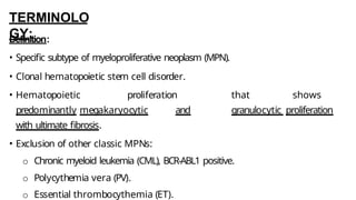 TERMINOLO
GY:
Definition:
• Specific subtype of myeloproliferative neoplasm (MPN).
• Clonal hematopoietic stem cell disorder.
• Hematopoietic proliferation that shows
predominantly megakaryocytic and granulocytic proliferation
with ultimate fibrosis.
• Exclusion of other classic MPNs:
o Chronic myeloid leukemia (CML), BCR-ABL1 positive.
o Polycythemia vera (PV).
o Essential thrombocythemia (ET).
 