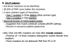 III. CALR mutation:
• 3rd driver mutation to be identified.
• 20-25% of PMF cases harbor this mutation.
• 2 most common types of mutations:
oType 1 mutation: A 52-bp deletion (Most common type).
oType 2 mutation: A 5-bp insertion.
• Abnormal function of CALR-mutated protein:
oSuggestion that mutant calreticulin activates JAK-STAT pathway.
oResults in excessive platelet production.
• JAK2, CALR, and MPL mutations are most often mutually exclusive.
oPresence of 1 of these mutations distinguishes reactive disorder from
neoplasm.
oThese mutations do not distinguish PMF from PV or ET.
 